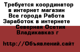 Требуется координатор в интернет-магазин - Все города Работа » Заработок в интернете   . Северная Осетия,Владикавказ г.